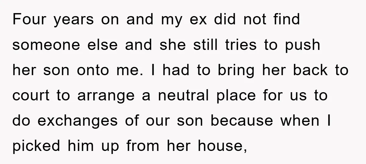 Four years on and my ex did not find someone else and she still tries to push her son onto me. I had to bring her back to court to...