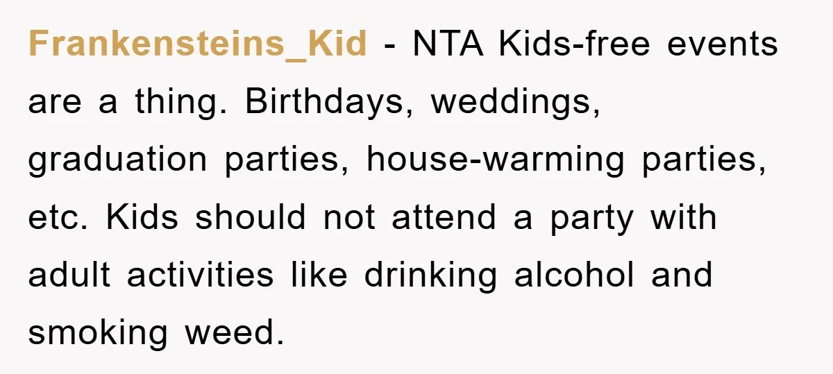Frankensteins_Kid − NTA Kids-free events are a thing. Birthdays, weddings, graduation parties, house-warming parties, etc. Kids should not attend a party with adult activities like drinking alcohol and smoking weed.