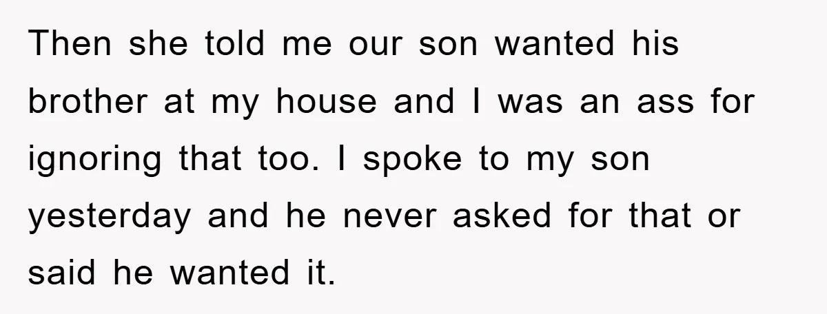 Then she told me our son wanted his brother at my house and I was an ass for ignoring that too. I spoke to my son yesterday and he never...