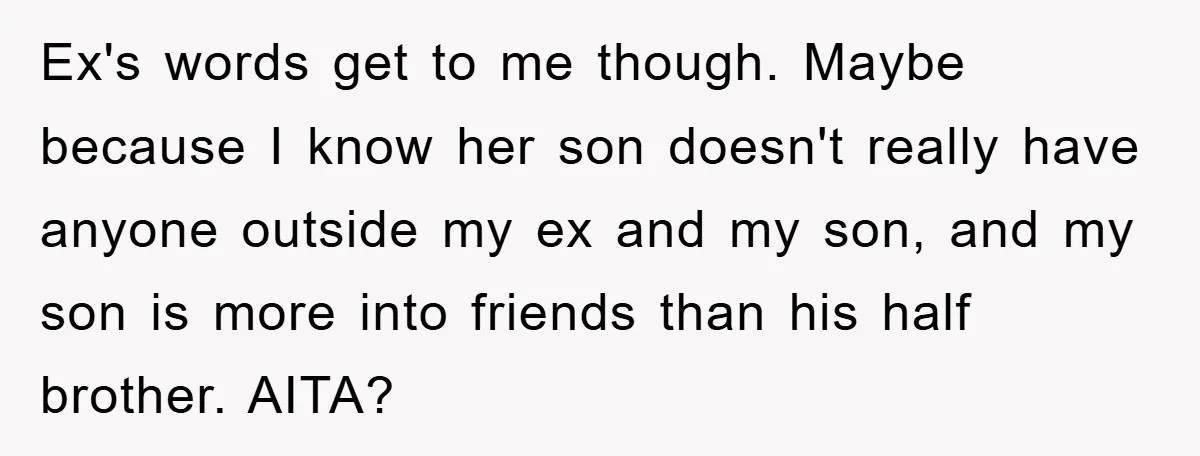 Ex's words get to me though. Maybe because I know her son doesn't really have anyone outside my ex and my son, and my son is more into friends than...