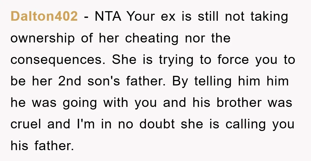 Dalton402 − NTA Your ex is still not taking ownership of her cheating nor the consequences. She is trying to force you to be her 2nd son's father. By telling...