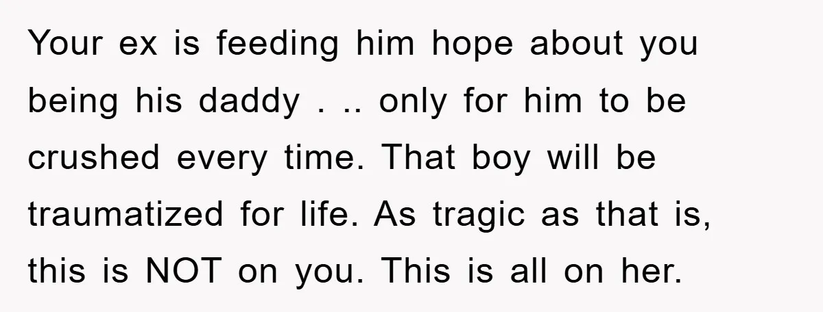 Your ex is feeding him hope about you being his daddy . .. only for him to be crushed every time. That boy will be traumatized for life. As tragic...