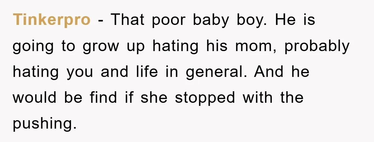 Tinkerpro − That poor baby boy. He is going to grow up hating his mom, probably hating you and life in general. And he would be find if she stopped...