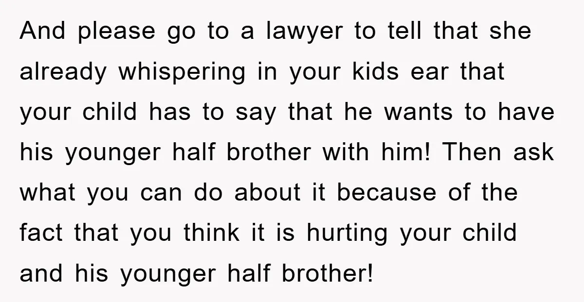 And please go to a lawyer to tell that she already whispering in your kids ear that your child has to say that he wants to have his younger half...
