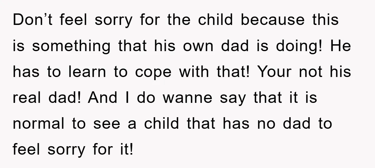 Don’t feel sorry for the child because this is something that his own dad is doing! He has to learn to cope with that! Your not his real dad! And...