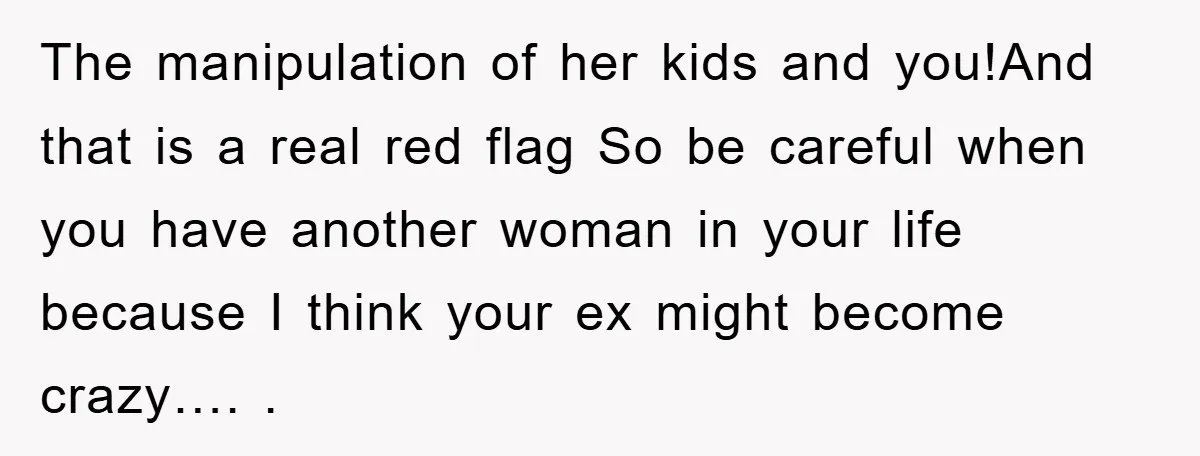 The manipulation of her kids and you!And that is a real red flag So be careful when you have another woman in your life because I think your ex might...