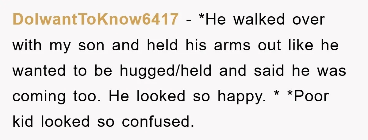 DoIwantToKnow6417 − *He walked over with my son and held his arms out like he wanted to be hugged/held and said he was coming too. He looked so happy. *...