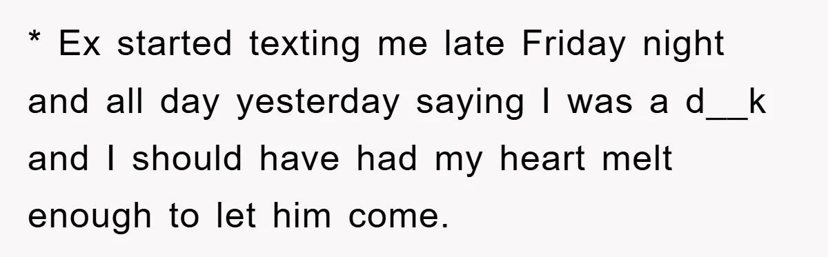* Ex started texting me late Friday night and all day yesterday saying I was a d__k and I should have had my heart melt enough to let him come.
