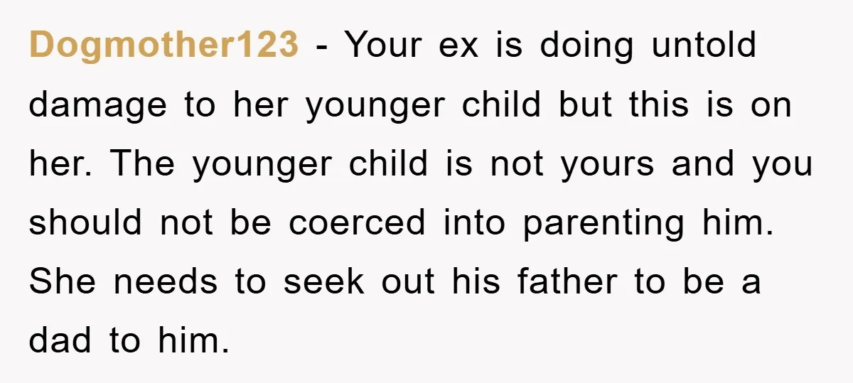 Dogmother123 − Your ex is doing untold damage to her younger child but this is on her. The younger child is not yours and you should not be coerced into...