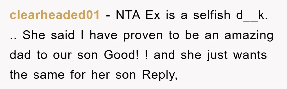 clearheaded01 − NTA Ex is a selfish d__k. .. She said I have proven to be an amazing dad to our son Good! ! and she just wants the same...