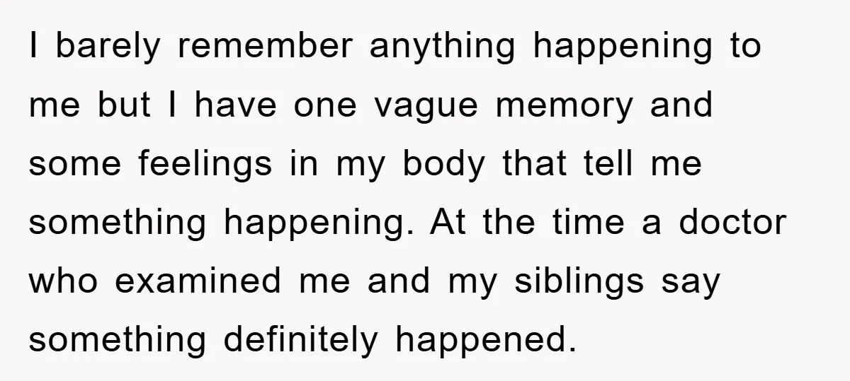 I barely remember anything happening to me but I have one vague memory and some feelings in my body that tell me something happening. At the time a doctor who...