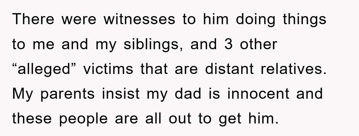 There were witnesses to him doing things to me and my siblings, and 3 other “alleged” victims that are distant relatives. My parents insist my dad is innocent and these...