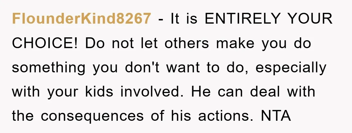FlounderKind8267 − It is ENTIRELY YOUR CHOICE! Do not let others make you do something you don't want to do, especially with your kids involved. He can deal with the...