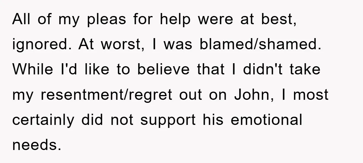 All of my pleas for help were at best, ignored. At worst, I was blamed/shamed. While I'd like to believe that I didn't take my resentment/regret out on John, I...