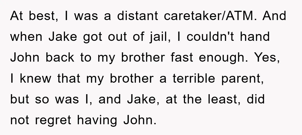 At best, I was a distant caretaker/ATM. And when Jake got out of jail, I couldn't hand John back to my brother fast enough. Yes, I knew that my brother...