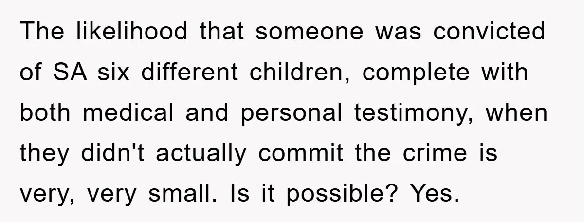 The likelihood that someone was convicted of SA six different children, complete with both medical and personal testimony, when they didn't actually commit the crime is very, very small. Is...