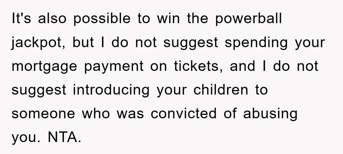 It's also possible to win the powerball jackpot, but I do not suggest spending your mortgage payment on tickets, and I do not suggest introducing your children to someone who...