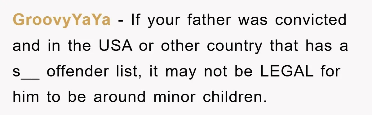 GroovyYaYa − If your father was convicted and in the USA or other country that has a s__ offender list, it may not be LEGAL for him to be around...