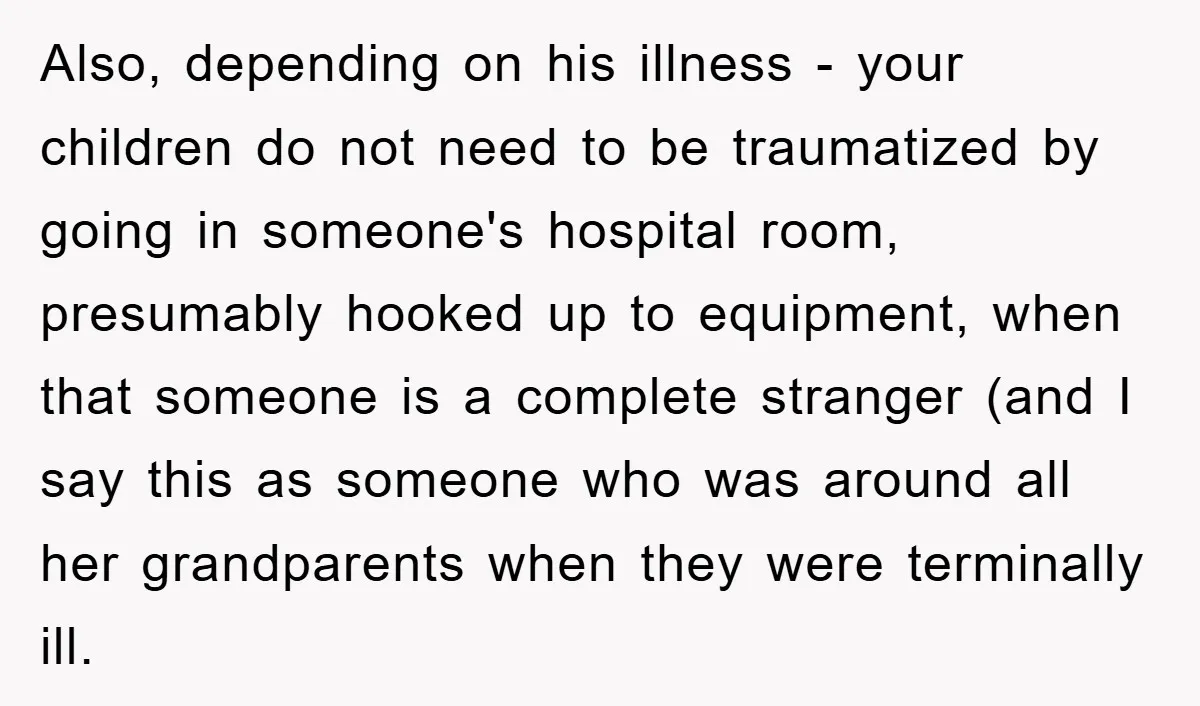 Also, depending on his illness - your children do not need to be traumatized by going in someone's hospital room, presumably hooked up to equipment, when that someone is a...