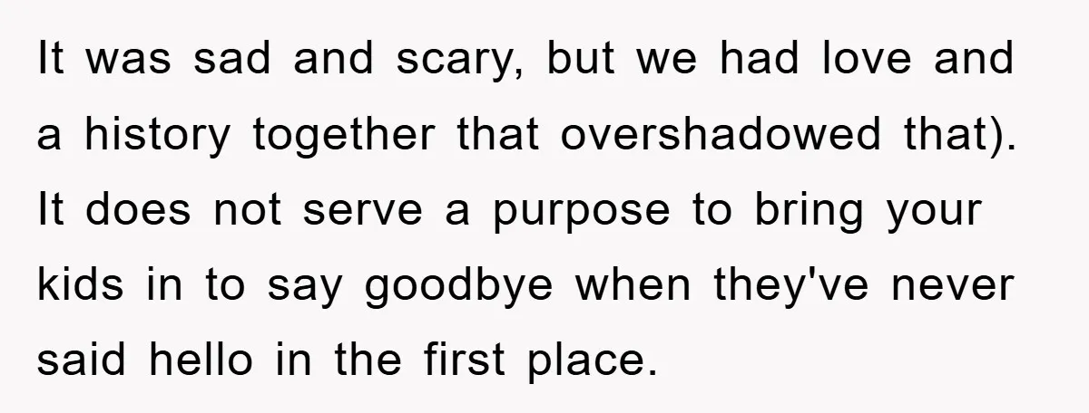 It was sad and scary, but we had love and a history together that overshadowed that). It does not serve a purpose to bring your kids in to say goodbye...