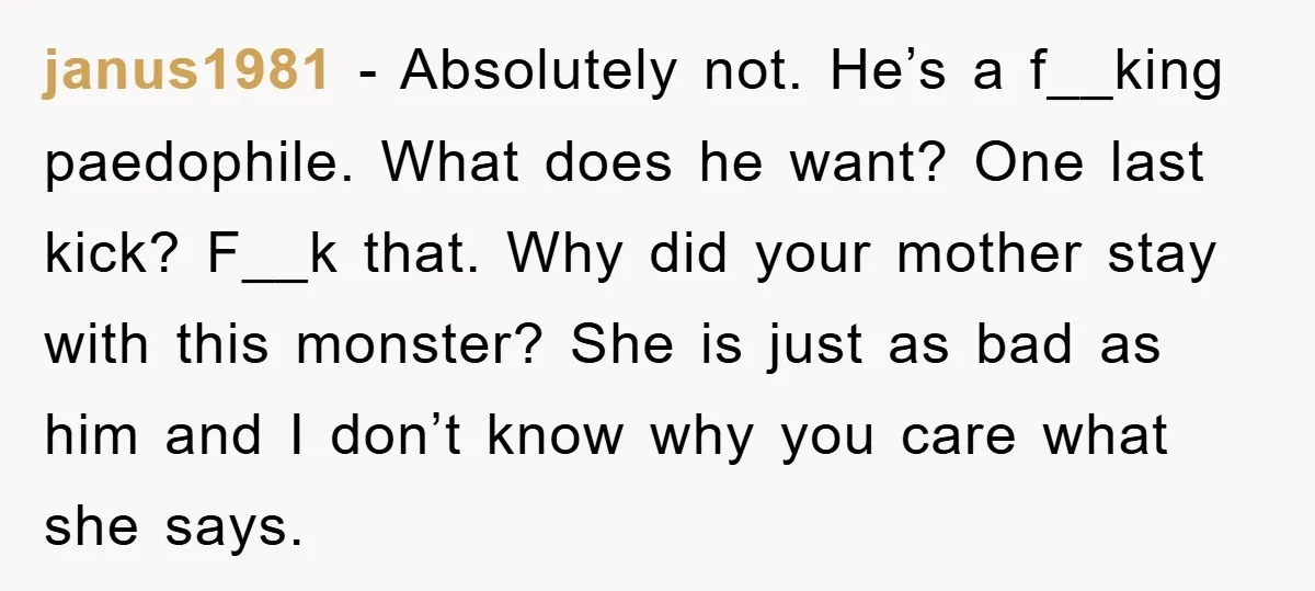 janus1981 − Absolutely not. He’s a f__king paedophile. What does he want? One last kick? F__k that. Why did your mother stay with this monster? She is just as bad...