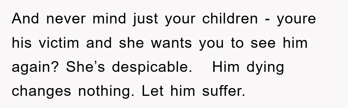 And never mind just your children - youre his victim and she wants you to see him again? She’s despicable. Him dying changes nothing. Let him suffer.
