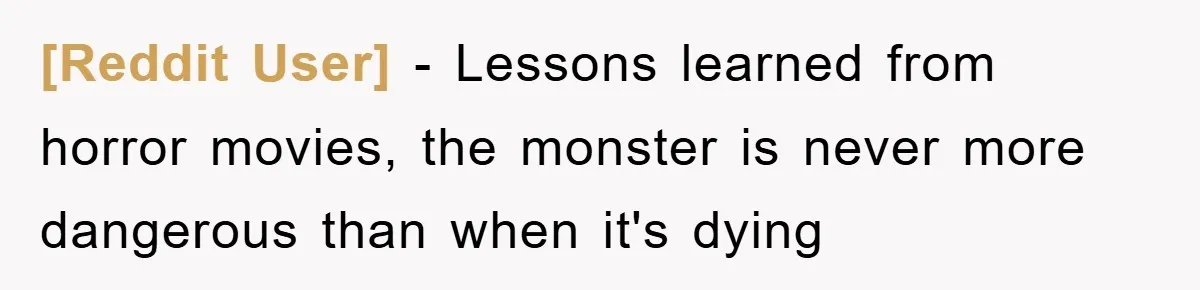 [Reddit User] − Lessons learned from horror movies, the monster is never more dangerous than when it's dying
