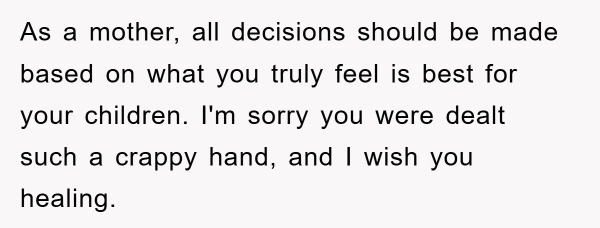 As a mother, all decisions should be made based on what you truly feel is best for your children. I'm sorry you were dealt such a crappy hand, and I...
