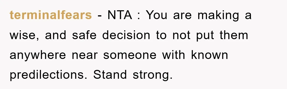 terminalfears − NTA : You are making a wise, and safe decision to not put them anywhere near someone with known predilections. Stand strong.
