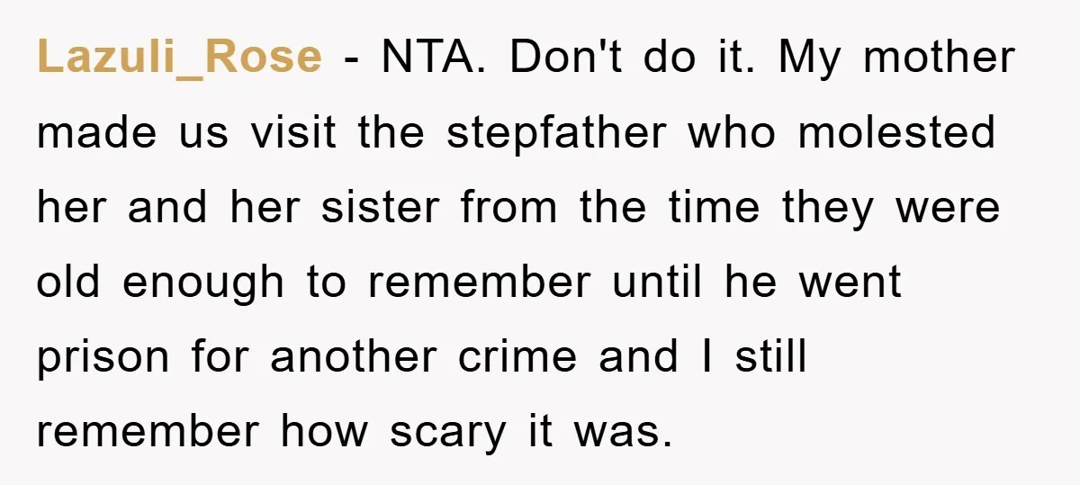 Lazuli_Rose − NTA. Don't do it. My mother made us visit the stepfather who molested her and her sister from the time they were old enough to remember until he...