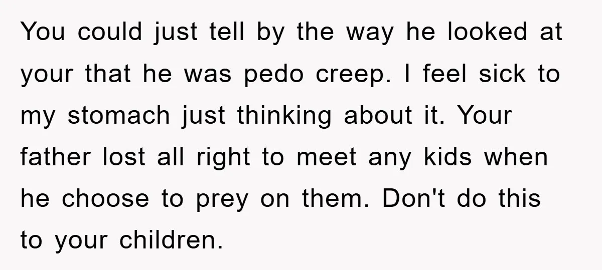 You could just tell by the way he looked at your that he was pedo creep. I feel sick to my stomach just thinking about it. Your father lost all...