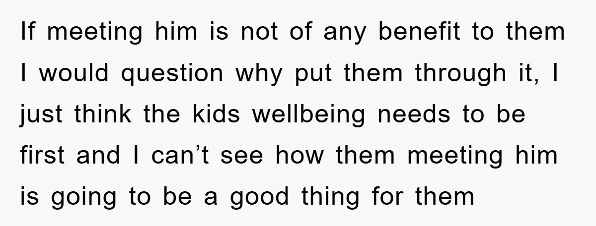 If meeting him is not of any benefit to them I would question why put them through it, I just think the kids wellbeing needs to be first and I...