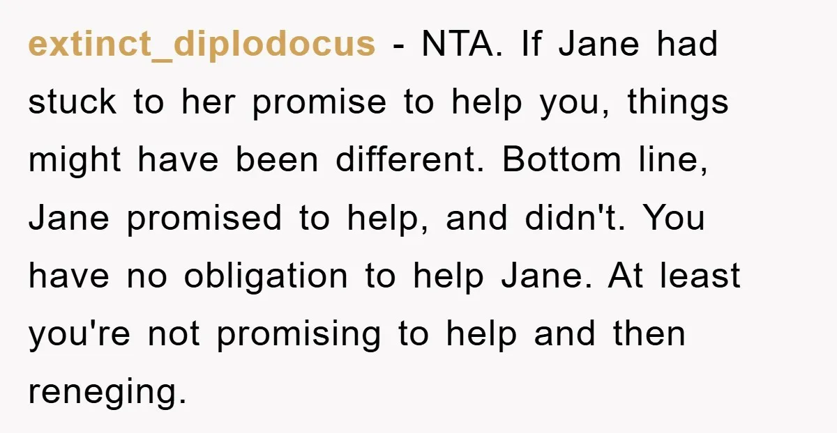 extinct_diplodocus − NTA. If Jane had stuck to her promise to help you, things might have been different. Bottom line, Jane promised to help, and didn't. You have no obligation...