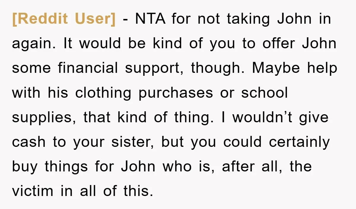 [Reddit User] − NTA for not taking John in again. It would be kind of you to offer John some financial support, though. Maybe help with his clothing purchases or...