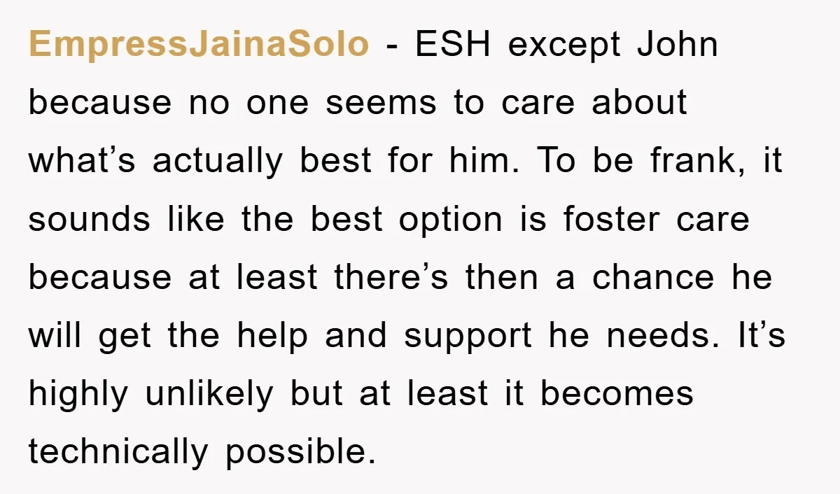 EmpressJainaSolo − ESH except John because no one seems to care about what’s actually best for him. To be frank, it sounds like the best option is foster care because...