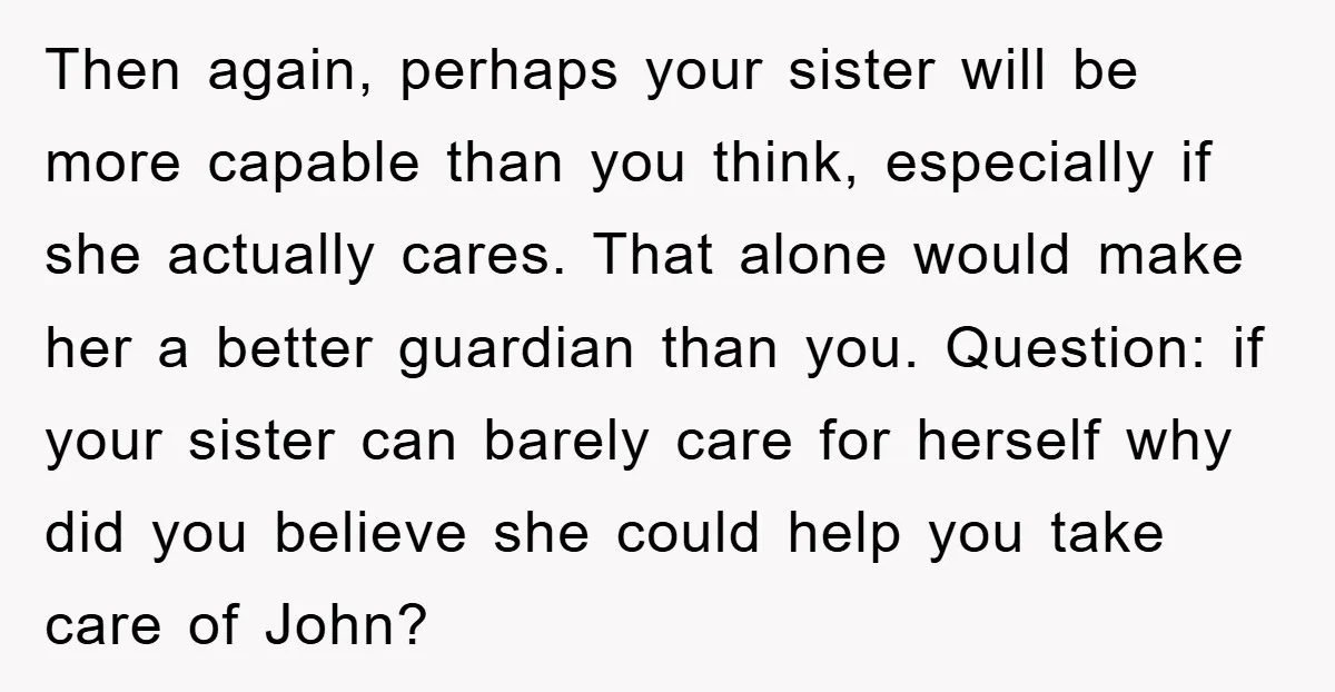 Then again, perhaps your sister will be more capable than you think, especially if she actually cares. That alone would make her a better guardian than you. Question: if your...
