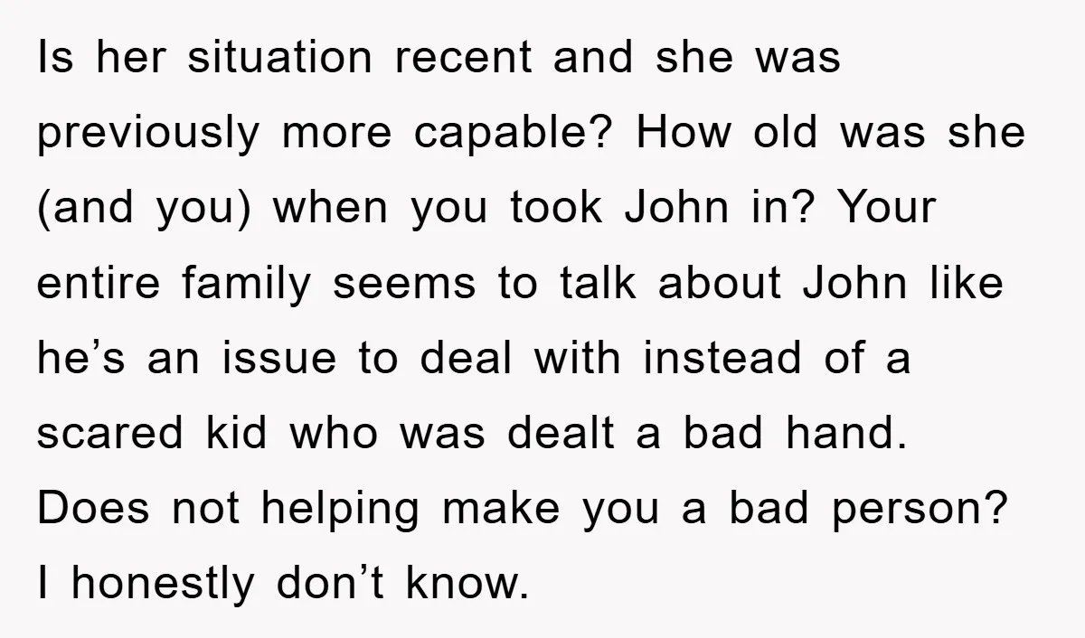 Is her situation recent and she was previously more capable? How old was she (and you) when you took John in? Your entire family seems to talk about John like...