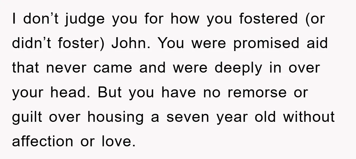 I don’t judge you for how you fostered (or didn’t foster) John. You were promised aid that never came and were deeply in over your head. But you have no...