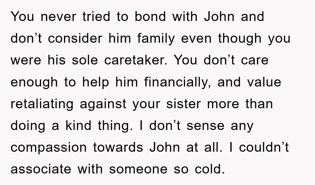 You never tried to bond with John and don’t consider him family even though you were his sole caretaker. You don’t care enough to help him financially, and value retaliating...