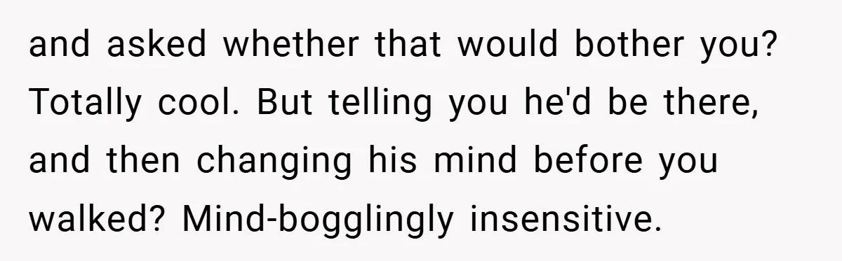and asked whether that would bother you? Totally cool. But telling you he'd be there, and then changing his mind before you walked? Mind-bogglingly insensitive.