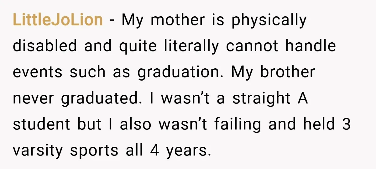 LittleJoLion − My mother is physically disabled and quite literally cannot handle events such as graduation. My brother never graduated. I wasn’t a straight A student but I also wasn’t...