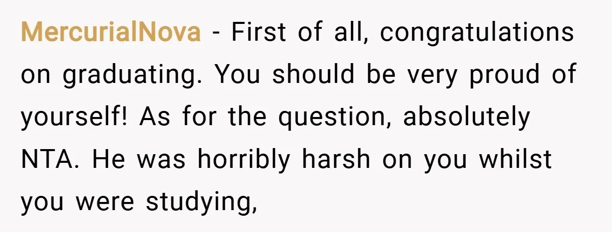 MercurialNova − First of all, congratulations on graduating. You should be very proud of yourself! As for the question, absolutely NTA. He was horribly harsh on you whilst you were...