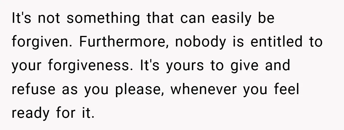 It's not something that can easily be forgiven. Furthermore, nobody is entitled to your forgiveness. It's yours to give and refuse as you please, whenever you feel ready for it.