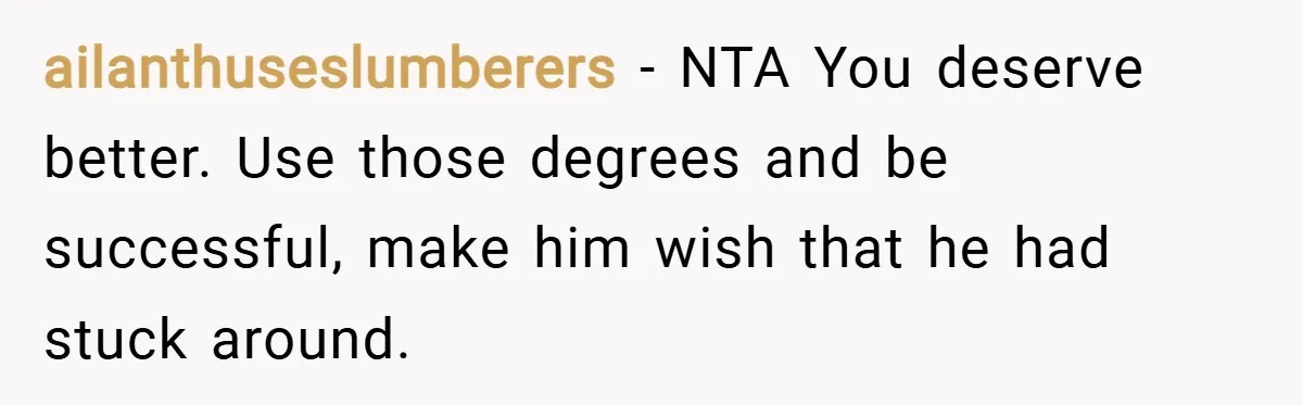 ailanthuseslumberers − NTA You deserve better. Use those degrees and be successful, make him wish that he had stuck around.