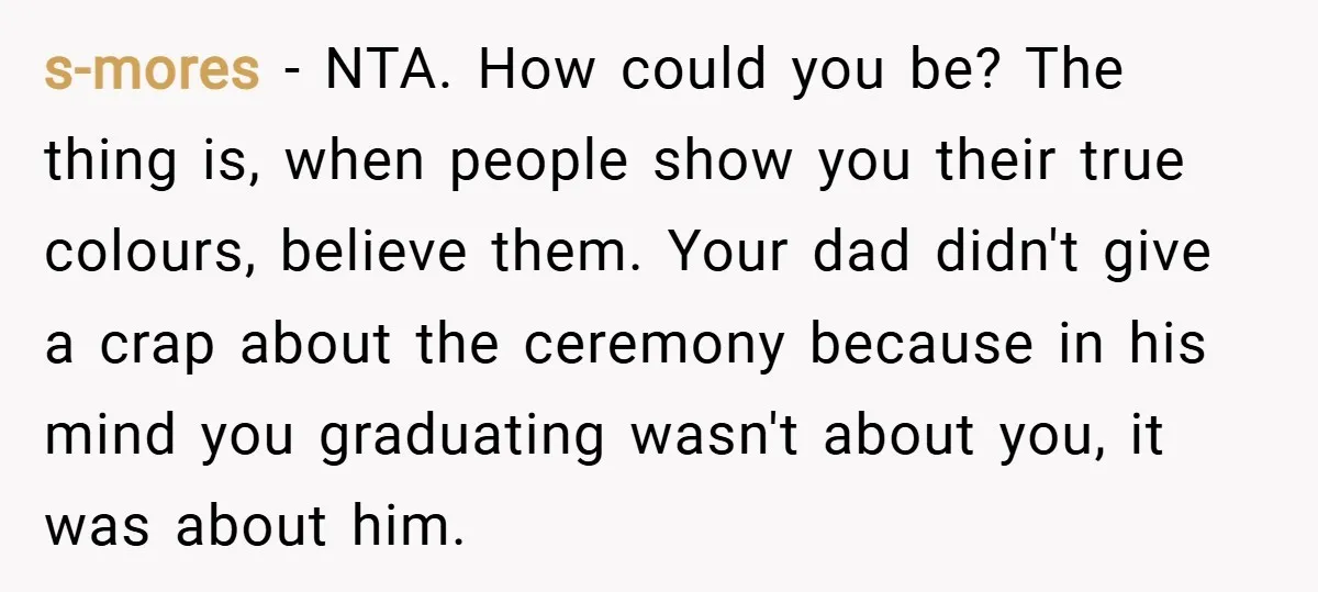 s-mores − NTA. How could you be? The thing is, when people show you their true colours, believe them. Your dad didn't give a crap about the ceremony because in...