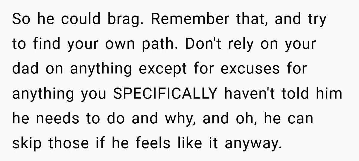 So he could brag. Remember that, and try to find your own path. Don't rely on your dad on anything except for excuses for anything you SPECIFICALLY haven't told him...