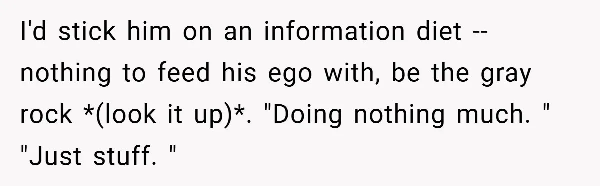 I'd stick him on an information diet -- nothing to feed his ego with, be the gray rock *(look it up)*. "Doing nothing much. " "Just stuff. "