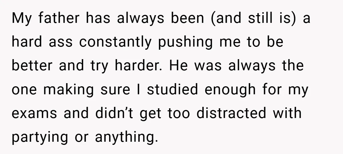 My father has always been (and still is) a hard ass constantly pushing me to be better and try harder. He was always the one making sure I studied enough...