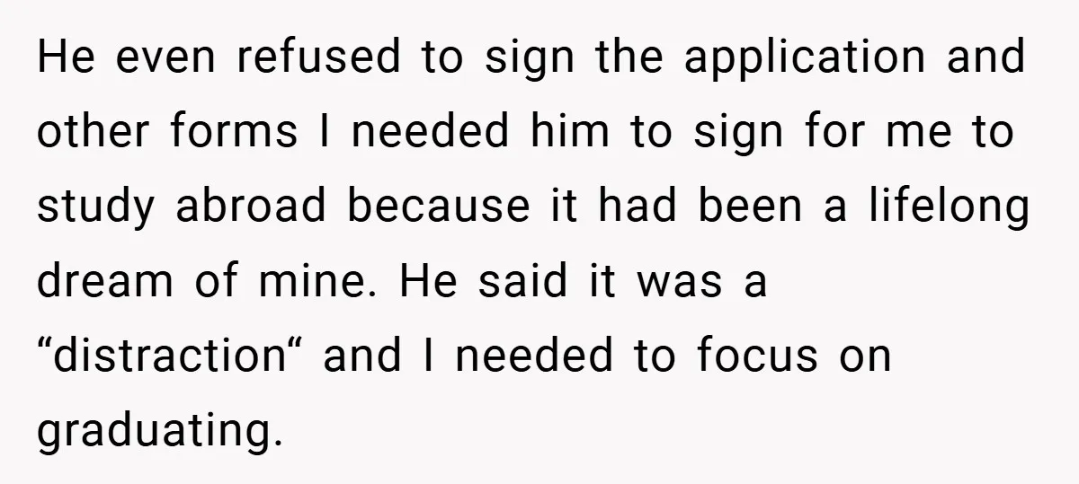 He even refused to sign the application and other forms I needed him to sign for me to study abroad because it had been a lifelong dream of mine. He...