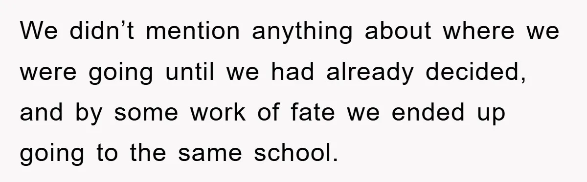 We didn’t mention anything about where we were going until we had already decided, and by some work of fate we ended up going to the same school.